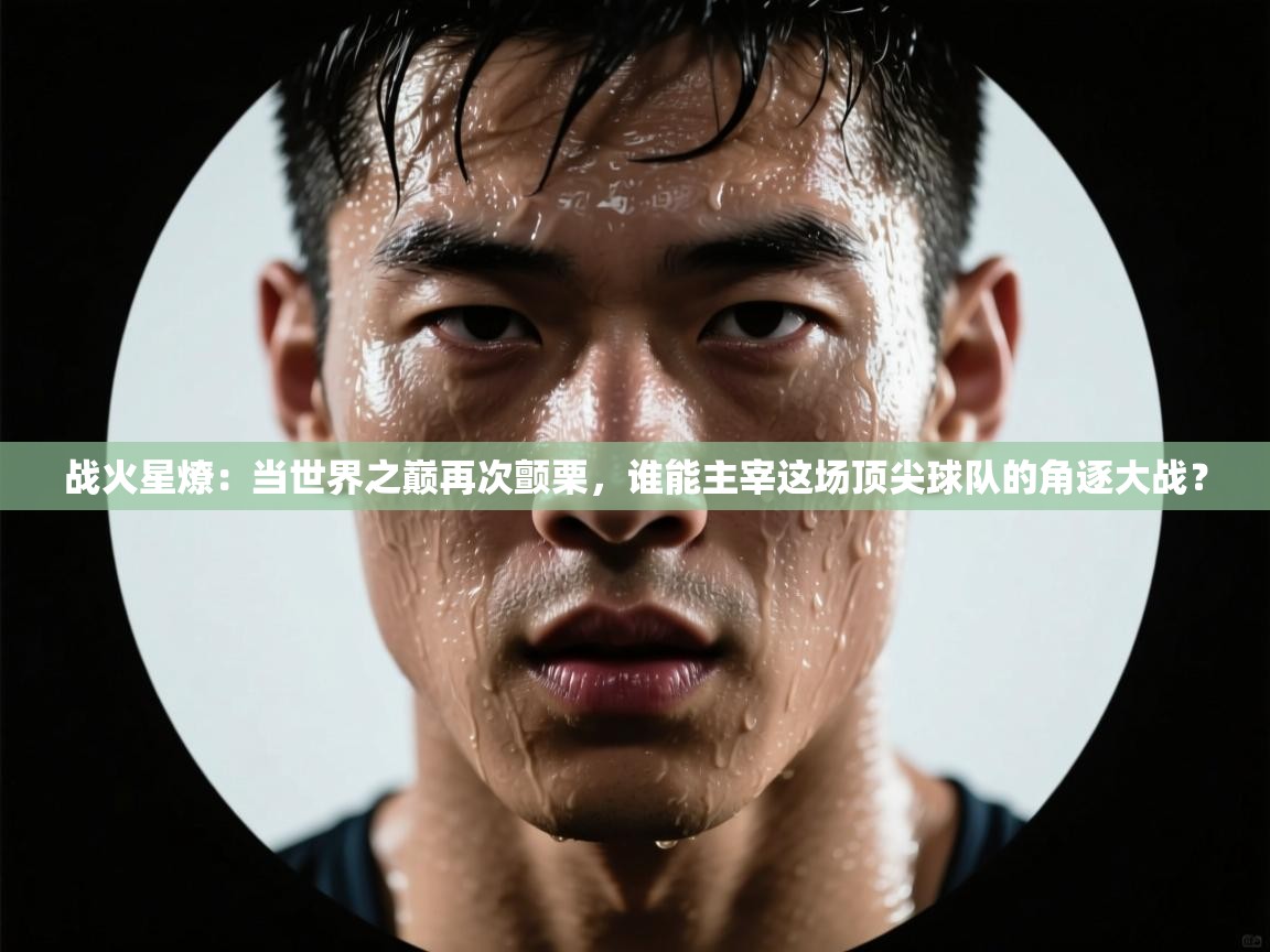 战火星燎：当世界之巅再次颤栗，谁能主宰这场顶尖球队的角逐大战？  第2张