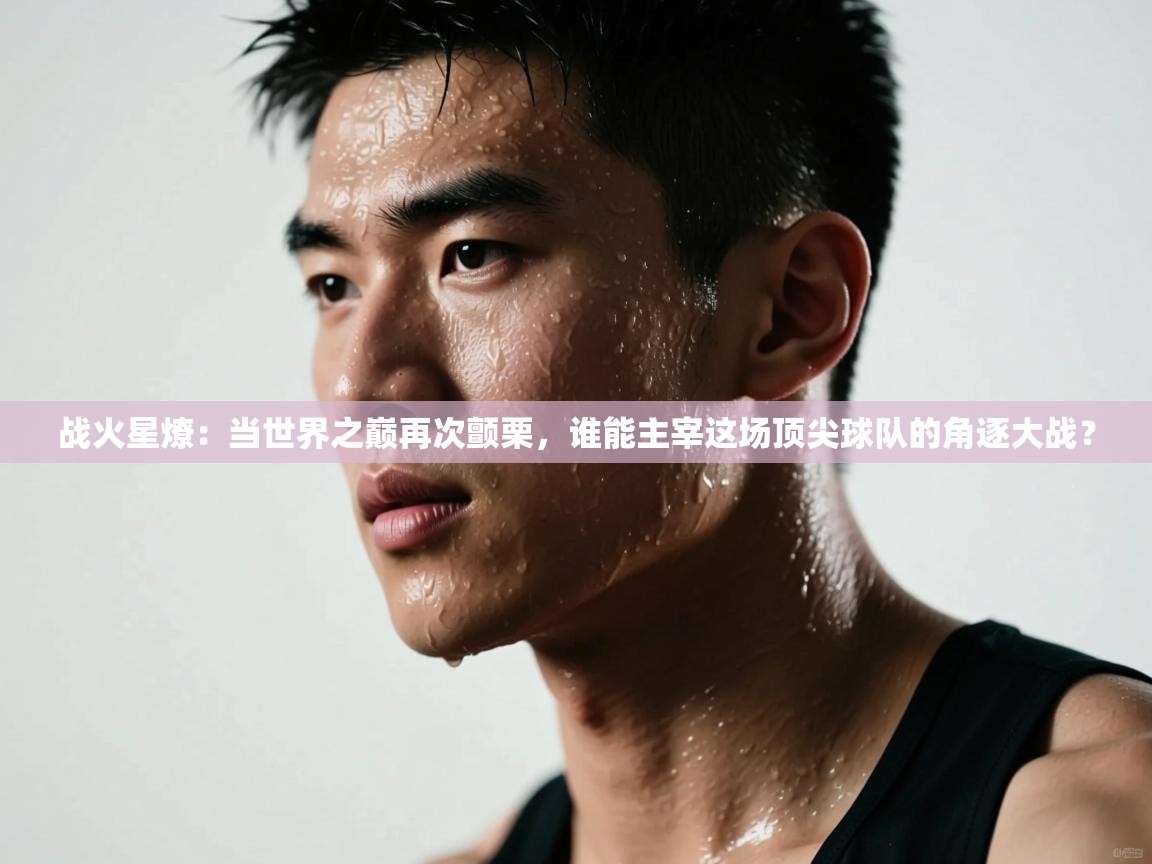 战火星燎：当世界之巅再次颤栗，谁能主宰这场顶尖球队的角逐大战？  第1张