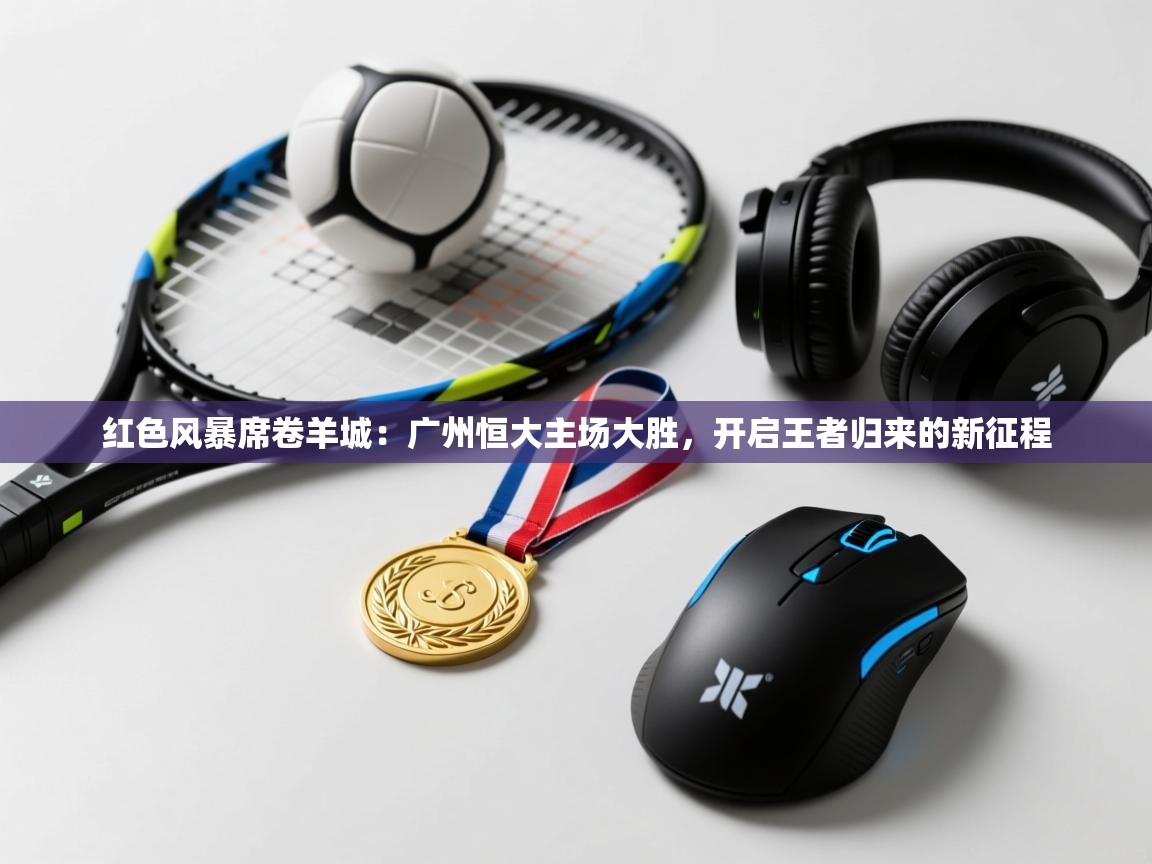 红色风暴席卷羊城：广州恒大主场大胜，开启王者归来的新征程  第1张