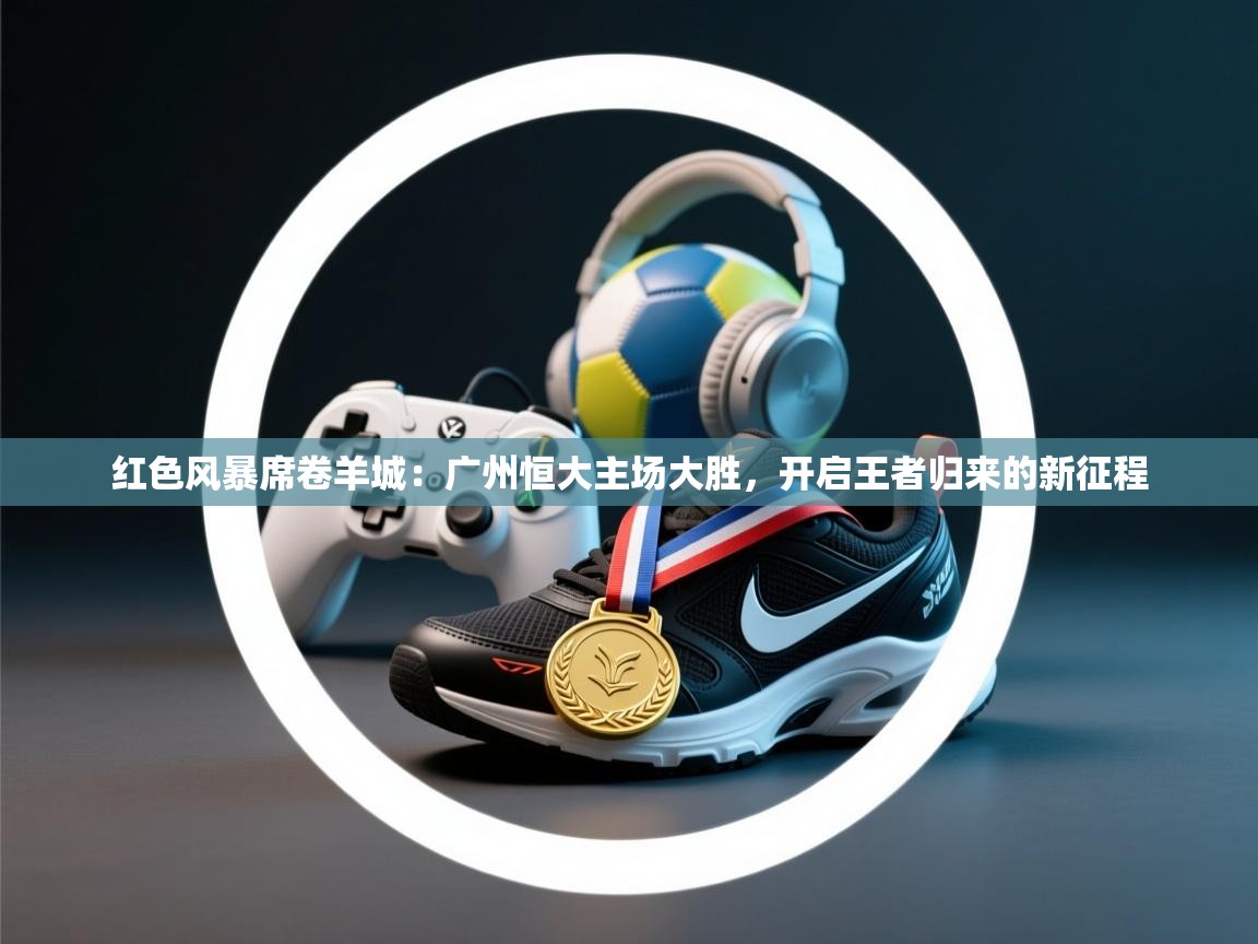 红色风暴席卷羊城：广州恒大主场大胜，开启王者归来的新征程  第2张