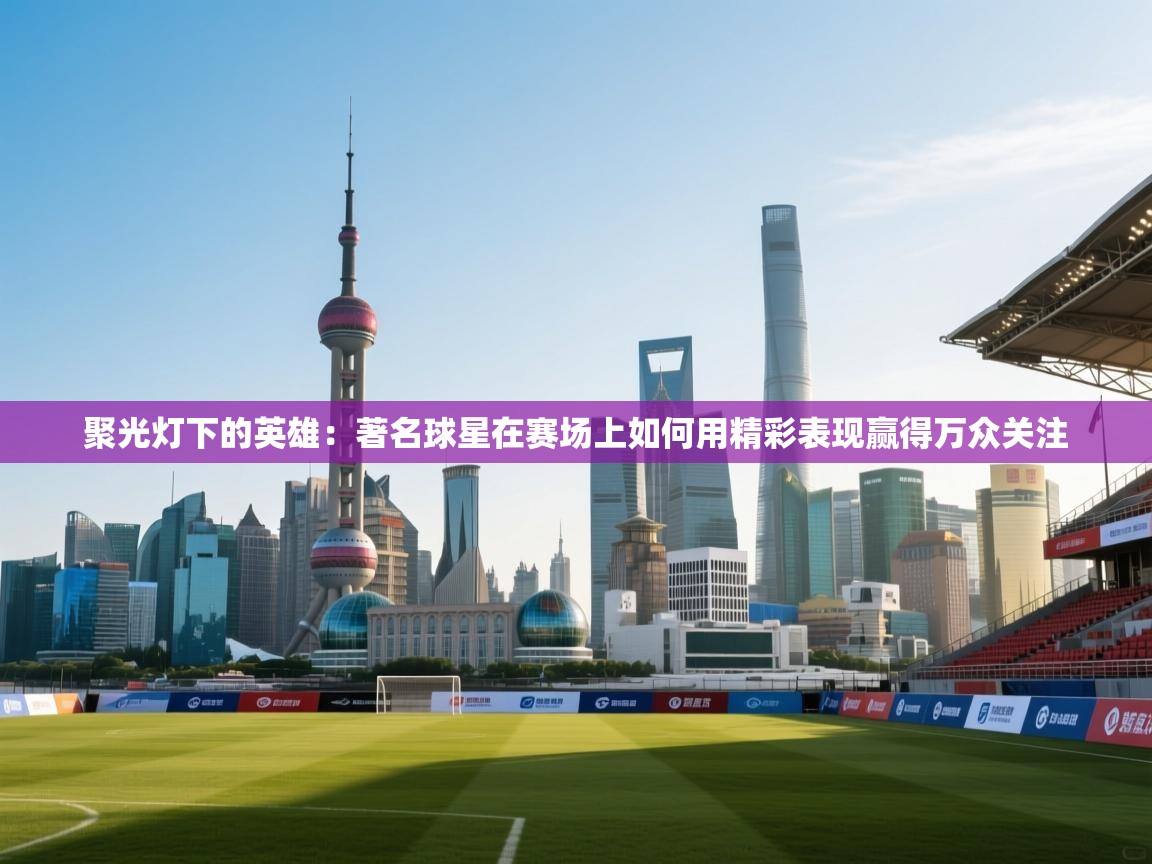 聚光灯下的英雄:著名球星在赛场上如何用精彩表现赢得万众关注 第2张